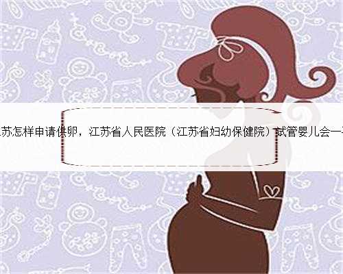江苏怎样申请供卵，江苏省人民医院（江苏省妇幼保健院）试管婴儿会一次