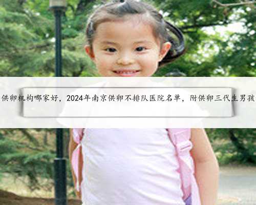 南京试管供卵机构哪家好，2024年南京供卵不排队医院名单，附供卵三代生男孩